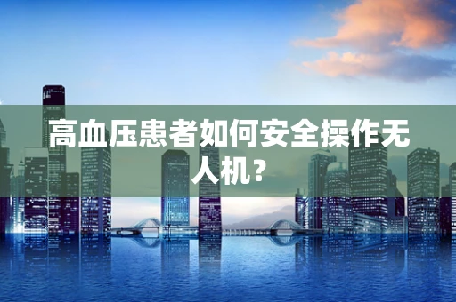 高血压患者如何安全操作无人机？
