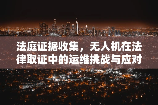 法庭证据收集，无人机在法律取证中的运维挑战与应对策略