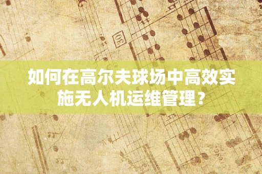 如何在高尔夫球场中高效实施无人机运维管理？