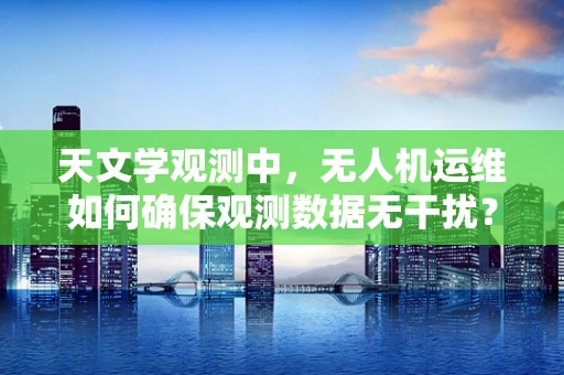 天文学观测中，无人机运维如何确保观测数据无干扰？