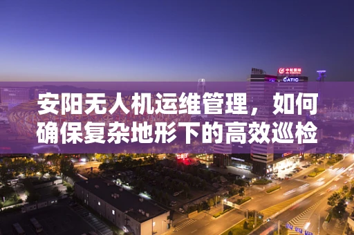 安阳无人机运维管理，如何确保复杂地形下的高效巡检？