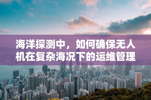 海洋探测中，如何确保无人机在复杂海况下的运维管理？