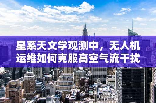 星系天文学观测中，无人机运维如何克服高空气流干扰？