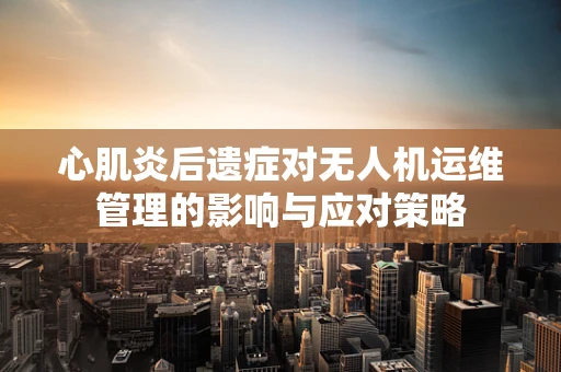 心肌炎后遗症对无人机运维管理的影响与应对策略