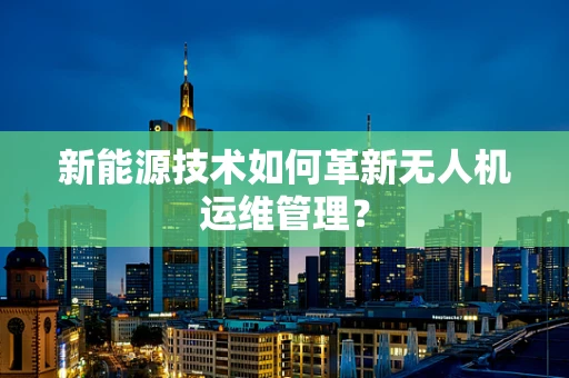 新能源技术如何革新无人机运维管理？