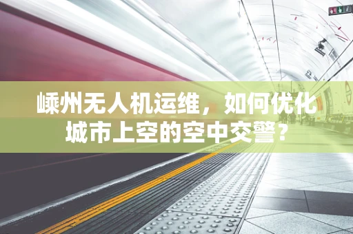 嵊州无人机运维，如何优化城市上空的空中交警？