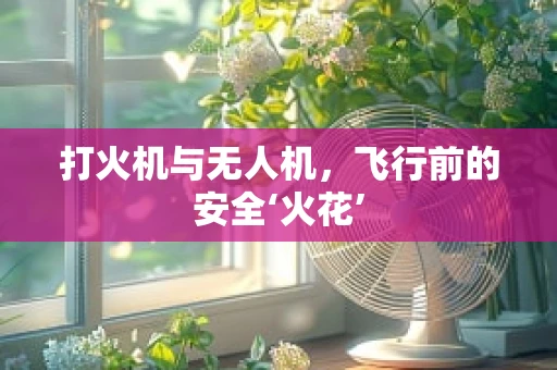 打火机与无人机，飞行前的安全‘火花’