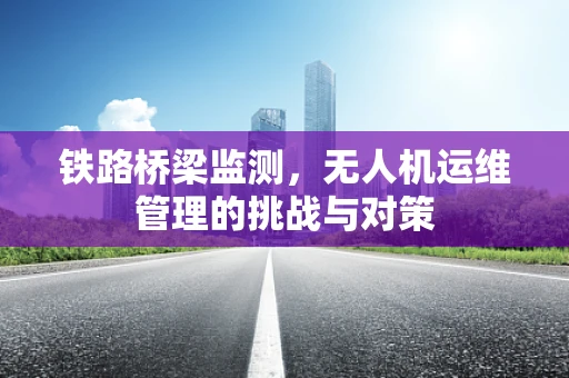 铁路桥梁监测，无人机运维管理的挑战与对策