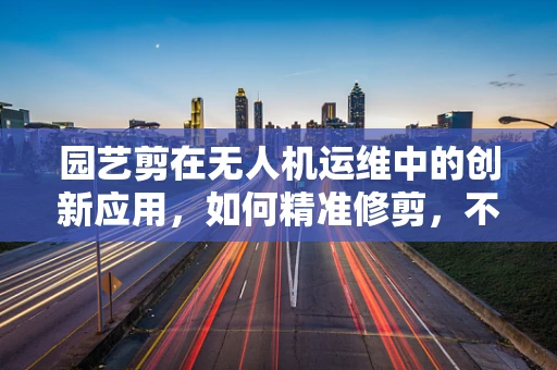 园艺剪在无人机运维中的创新应用，如何精准修剪，不伤枝叶？