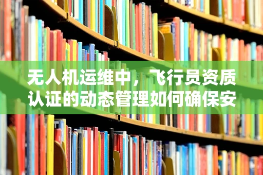 无人机运维中，飞行员资质认证的动态管理如何确保安全高效？