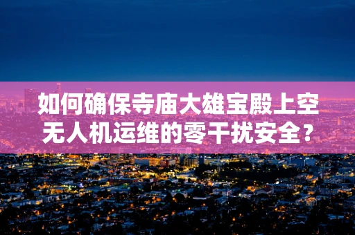 如何确保寺庙大雄宝殿上空无人机运维的零干扰安全？