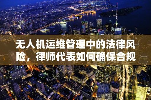 无人机运维管理中的法律风险，律师代表如何确保合规？