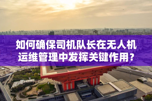 如何确保司机队长在无人机运维管理中发挥关键作用？