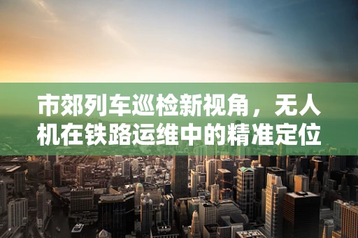 市郊列车巡检新视角，无人机在铁路运维中的精准定位挑战
