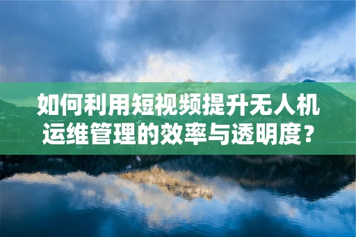 如何利用短视频提升无人机运维管理的效率与透明度？