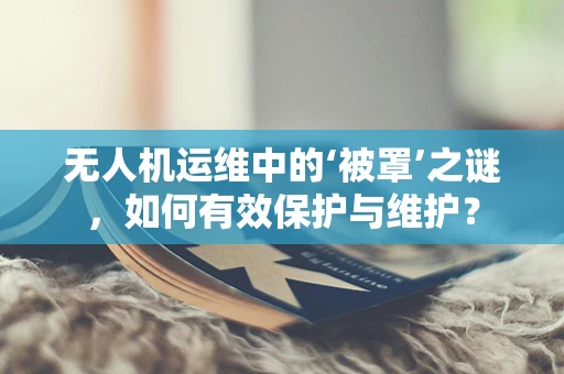 无人机运维中的‘被罩’之谜，如何有效保护与维护？