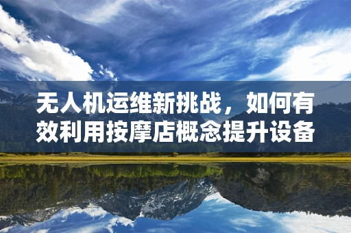 无人机运维新挑战，如何有效利用按摩店概念提升设备维护效率？