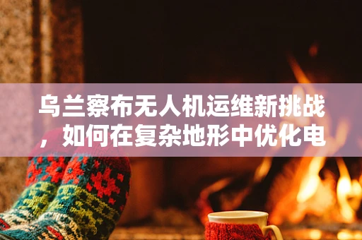 乌兰察布无人机运维新挑战，如何在复杂地形中优化电池续航？