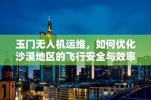 玉门无人机运维，如何优化沙漠地区的飞行安全与效率？