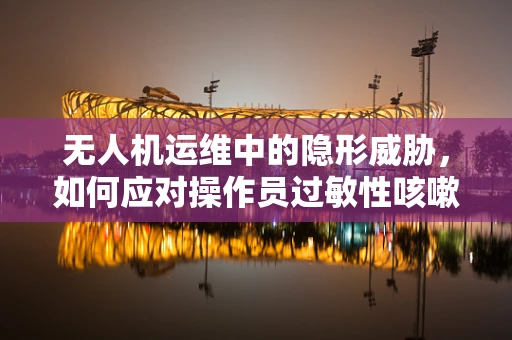 无人机运维中的隐形威胁，如何应对操作员过敏性咳嗽问题？