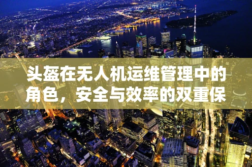 头盔在无人机运维管理中的角色，安全与效率的双重保障？