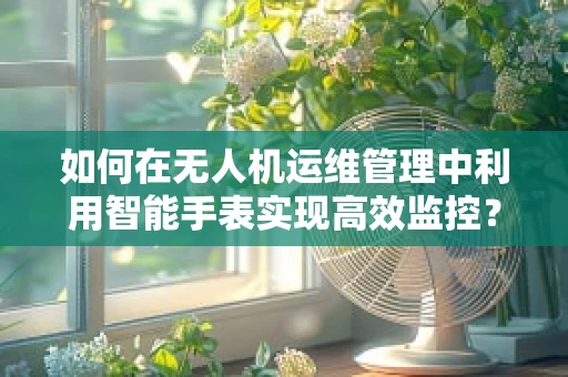 如何在无人机运维管理中利用智能手表实现高效监控？