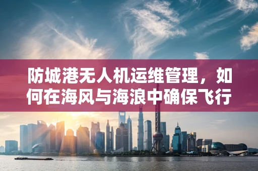 防城港无人机运维管理，如何在海风与海浪中确保飞行安全？