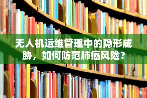 无人机运维管理中的隐形威胁，如何防范肺癌风险？