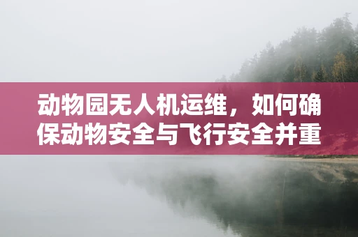 动物园无人机运维，如何确保动物安全与飞行安全并重？