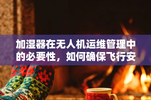 加湿器在无人机运维管理中的必要性，如何确保飞行安全与电池寿命？