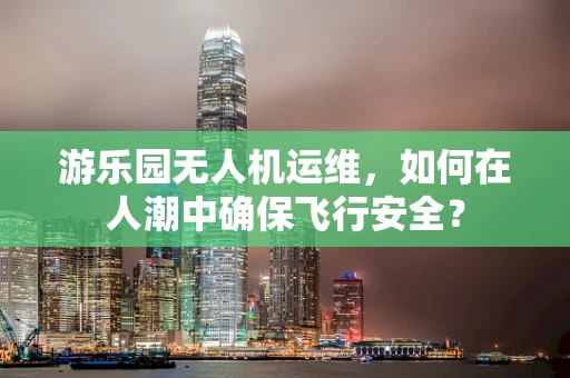 游乐园无人机运维，如何在人潮中确保飞行安全？