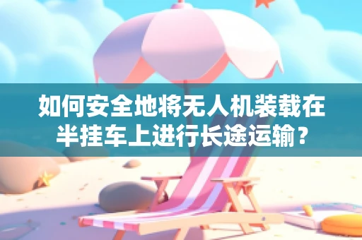 如何安全地将无人机装载在半挂车上进行长途运输？