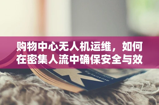 购物中心无人机运维，如何在密集人流中确保安全与效率？