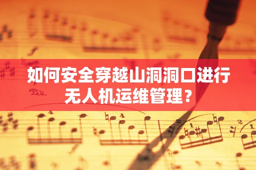 如何安全穿越山洞洞口进行无人机运维管理？