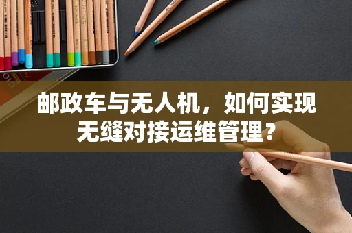 邮政车与无人机，如何实现无缝对接运维管理？