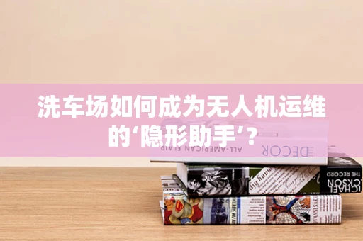 洗车场如何成为无人机运维的‘隐形助手’？
