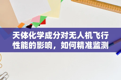 天体化学成分对无人机飞行性能的影响，如何精准监测与应对？