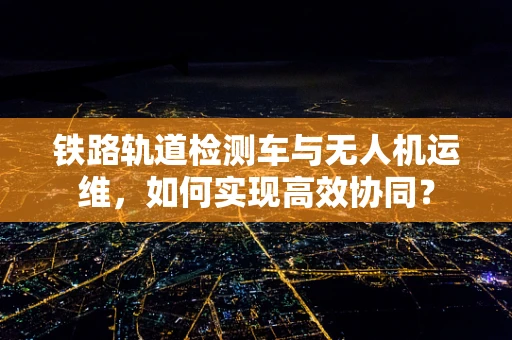 铁路轨道检测车与无人机运维，如何实现高效协同？