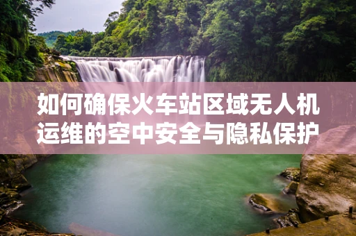 如何确保火车站区域无人机运维的空中安全与隐私保护？