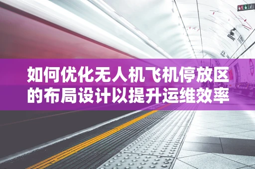 如何优化无人机飞机停放区的布局设计以提升运维效率？