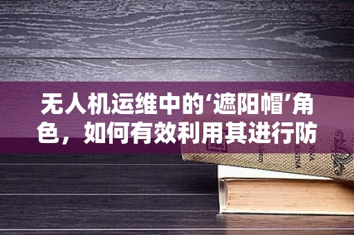 无人机运维中的‘遮阳帽’角色，如何有效利用其进行防晒与维护？
