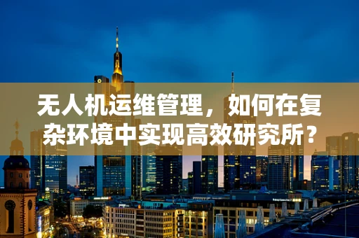 无人机运维管理，如何在复杂环境中实现高效研究所？