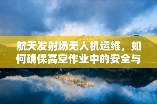 航天发射场无人机运维，如何确保高空作业中的安全与效率？