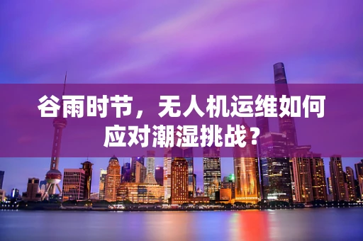 谷雨时节，无人机运维如何应对潮湿挑战？