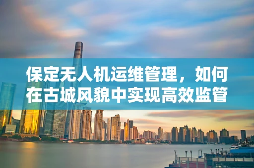 保定无人机运维管理，如何在古城风貌中实现高效监管？