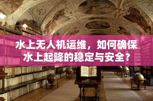 水上无人机运维，如何确保水上起降的稳定与安全？
