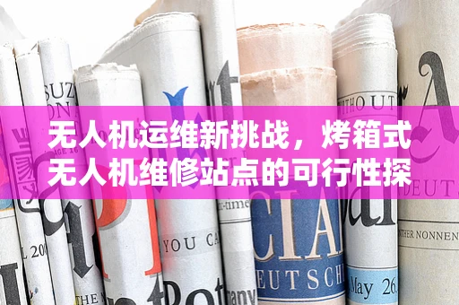 无人机运维新挑战，烤箱式无人机维修站点的可行性探索