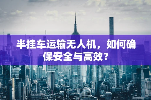 半挂车运输无人机，如何确保安全与高效？