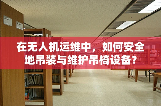在无人机运维中，如何安全地吊装与维护吊椅设备？