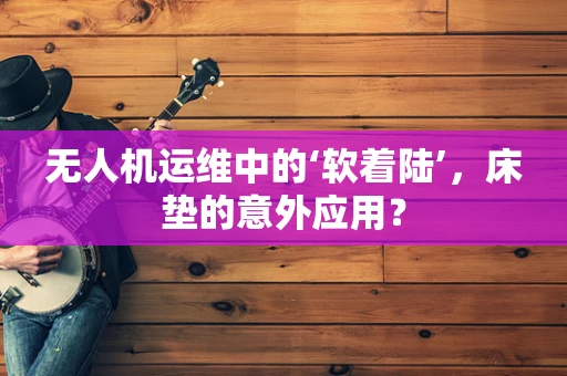 无人机运维中的‘软着陆’，床垫的意外应用？